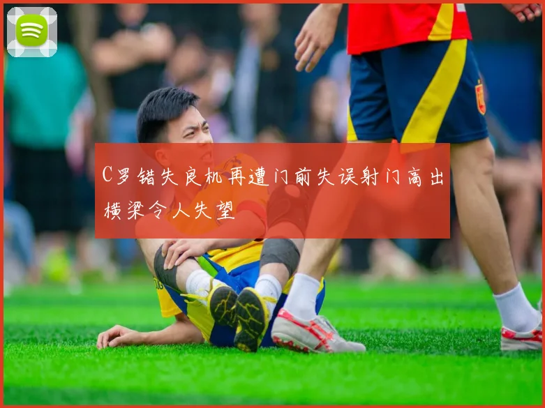 C罗错失良机再遭门前失误射门高出横梁令人失望