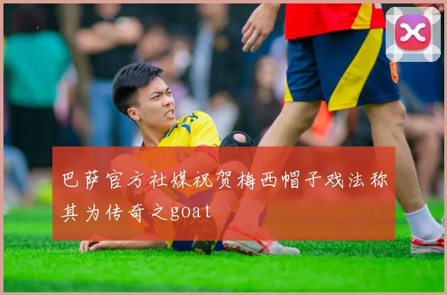 巴萨官方社媒祝贺梅西帽子戏法称其为传奇之goat