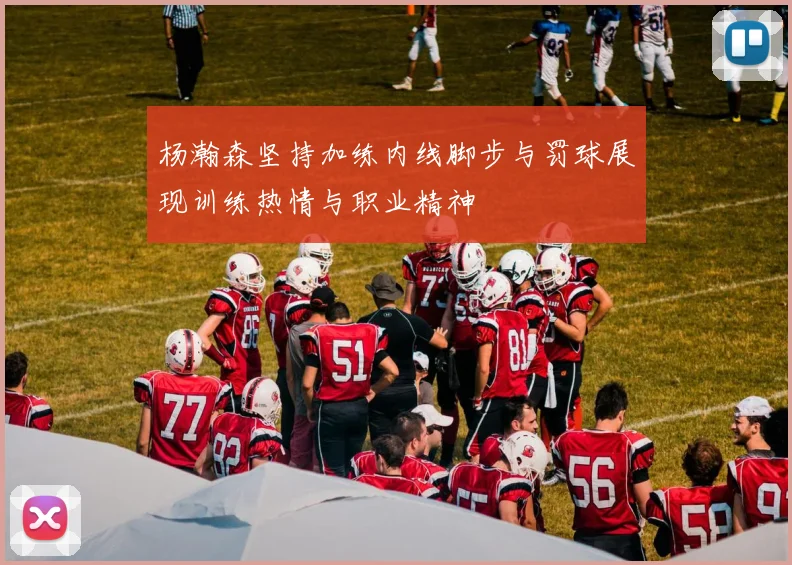 杨瀚森坚持加练内线脚步与罚球展现训练热情与职业精神