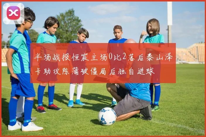 半场战报恒宸主场0比2落后泰山泽卡助攻陈蒲破僵局后独自进球