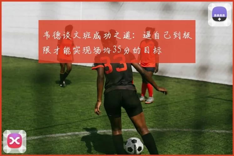 韦德谈文班成功之道：逼自己到极限才能实现场均35分的目标