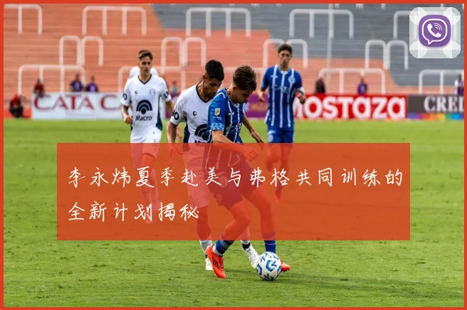 李永炜夏季赴美与弗格共同训练的全新计划揭秘