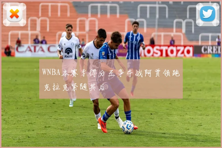WNBA本赛季得分王争夺战阿贾领跑克拉克紧随其后